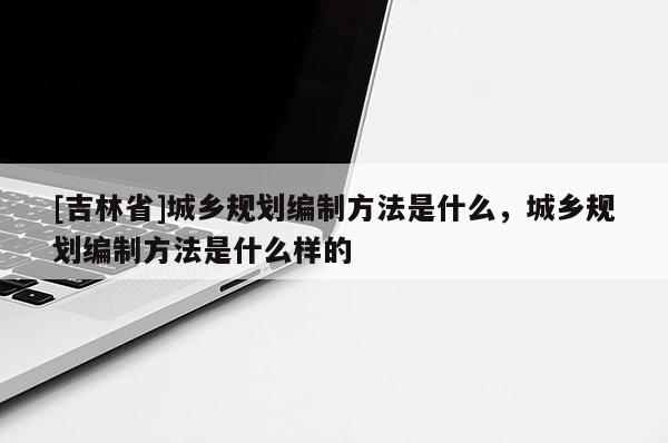 [吉林省]城乡规划编制方法是什么，城乡规划编制方法是什么样的