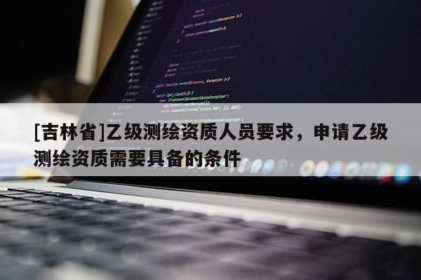 [吉林省]乙级测绘资质人员要求，申请乙级测绘资质需要具备的条件