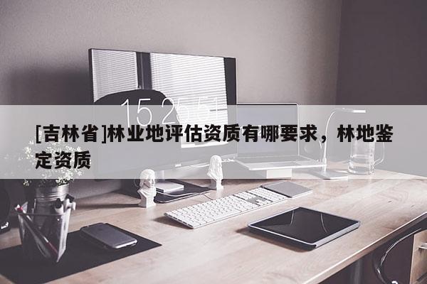 [吉林省]林业地评估资质有哪要求，林地鉴定资质