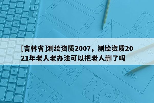 [吉林省]测绘资质2007，测绘资质2021年老人老办法可以把老人删了吗