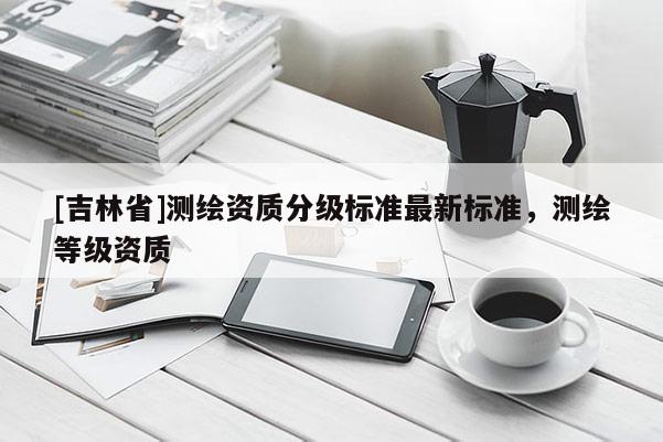 [吉林省]测绘资质分级标准最新标准，测绘等级资质