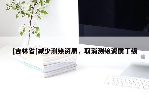 [吉林省]减少测绘资质，取消测绘资质丁级