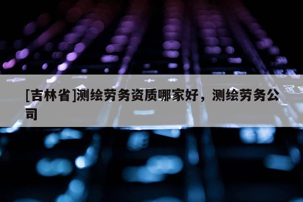 [吉林省]测绘劳务资质哪家好，测绘劳务公司