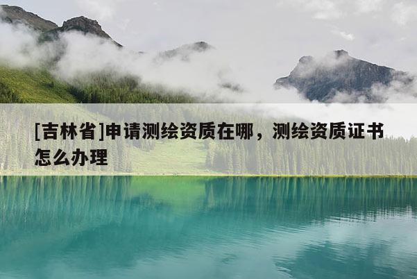 [吉林省]申请测绘资质在哪，测绘资质证书怎么办理