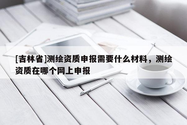 [吉林省]测绘资质申报需要什么材料，测绘资质在哪个网上申报