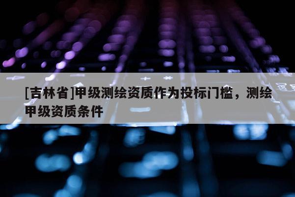 [吉林省]甲级测绘资质作为投标门槛，测绘甲级资质条件