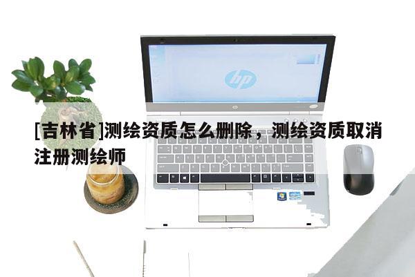 [吉林省]测绘资质怎么删除，测绘资质取消注册测绘师