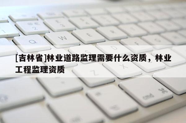 [吉林省]林业道路监理需要什么资质，林业工程监理资质