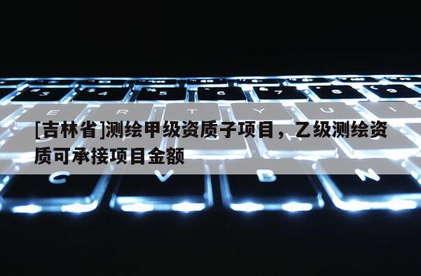 [吉林省]测绘甲级资质子项目，乙级测绘资质可承接项目金额