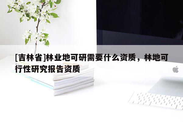 [吉林省]林业地可研需要什么资质，林地可行性研究报告资质