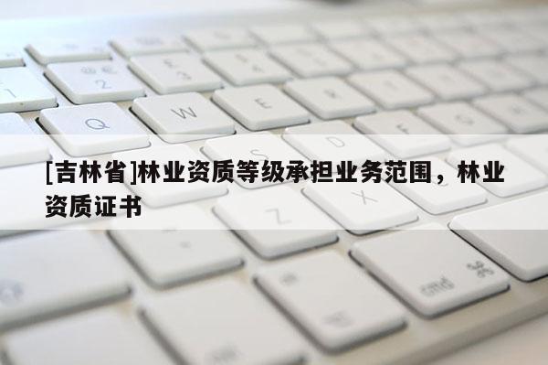 [吉林省]林业资质等级承担业务范围，林业资质证书