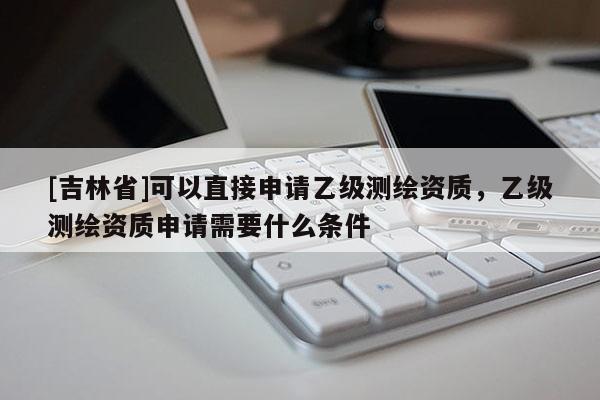 [吉林省]可以直接申请乙级测绘资质，乙级测绘资质申请需要什么条件