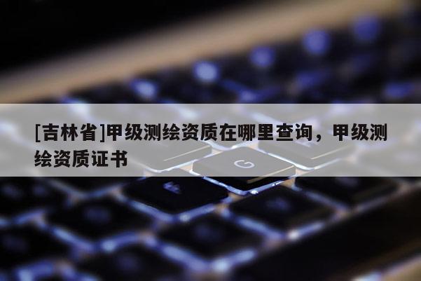 [吉林省]甲级测绘资质在哪里查询，甲级测绘资质证书