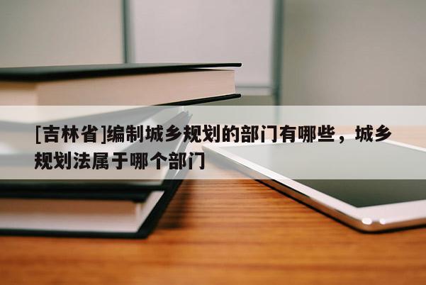 [吉林省]编制城乡规划的部门有哪些，城乡规划法属于哪个部门