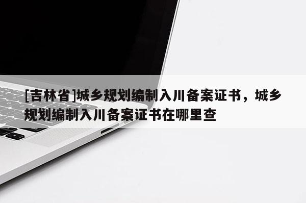 [吉林省]城乡规划编制入川备案证书，城乡规划编制入川备案证书在哪里查