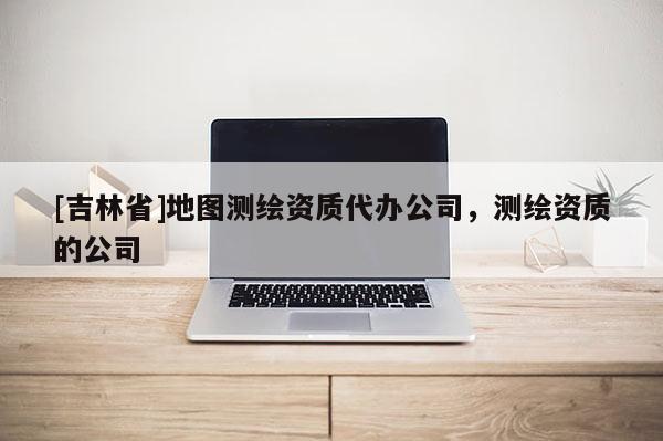 [吉林省]地图测绘资质代办公司，测绘资质的公司