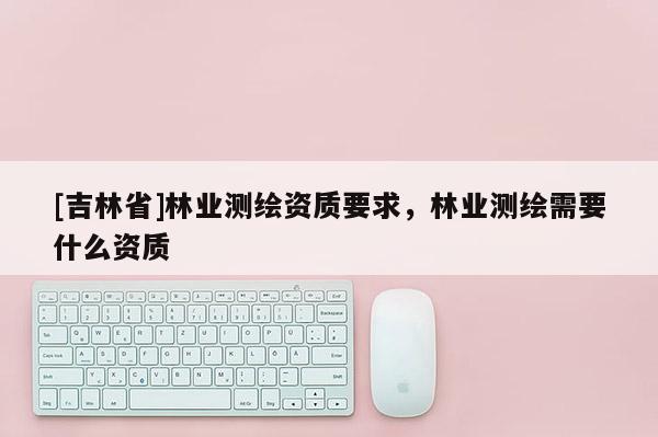 [吉林省]林业测绘资质要求，林业测绘需要什么资质