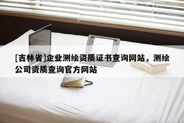 [吉林省]企业测绘资质证书查询网站，测绘公司资质查询官方网站