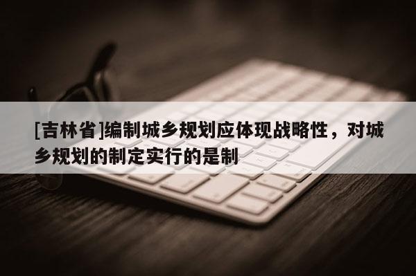 [吉林省]编制城乡规划应体现战略性，对城乡规划的制定实行的是制