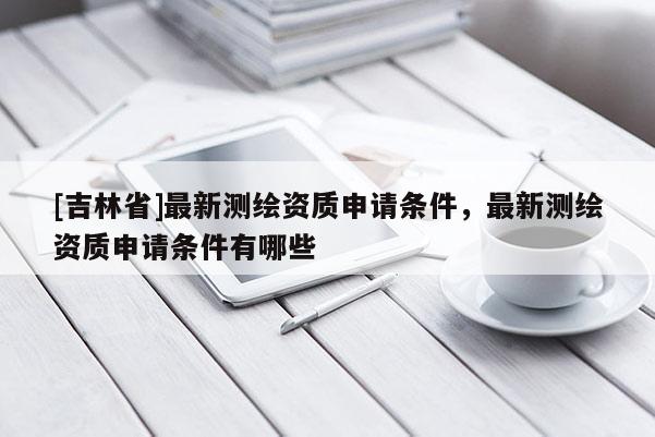 [吉林省]最新测绘资质申请条件，最新测绘资质申请条件有哪些