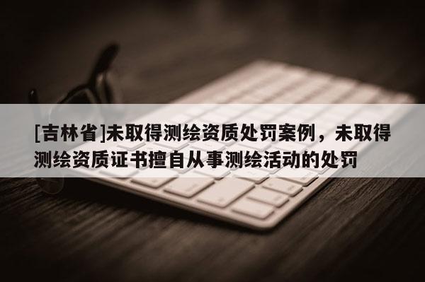 [吉林省]未取得测绘资质处罚案例，未取得测绘资质证书擅自从事测绘活动的处罚