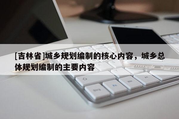 [吉林省]城乡规划编制的核心内容，城乡总体规划编制的主要内容