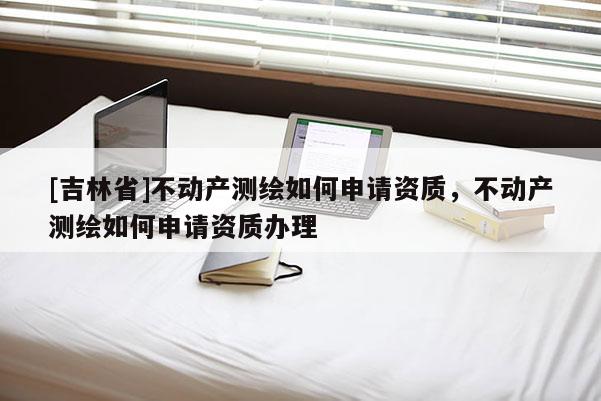 [吉林省]不动产测绘如何申请资质，不动产测绘如何申请资质办理