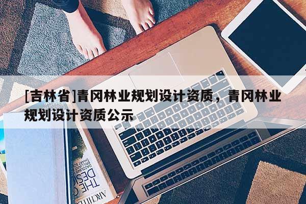 [吉林省]青冈林业规划设计资质，青冈林业规划设计资质公示