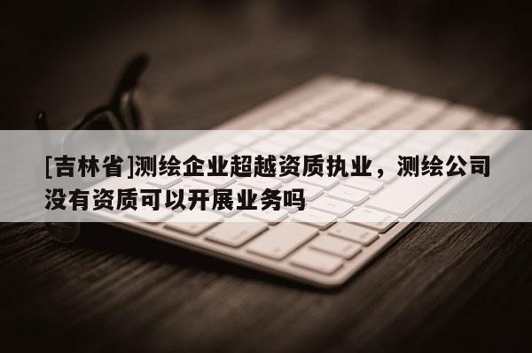 [吉林省]测绘企业超越资质执业，测绘公司没有资质可以开展业务吗