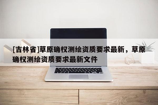 [吉林省]草原确权测绘资质要求最新，草原确权测绘资质要求最新文件