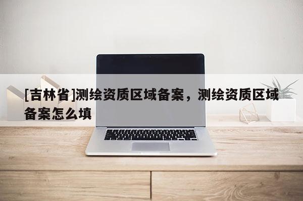 [吉林省]测绘资质区域备案，测绘资质区域备案怎么填