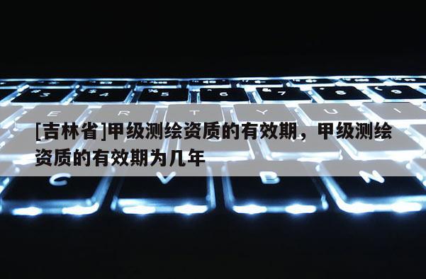 [吉林省]甲级测绘资质的有效期，甲级测绘资质的有效期为几年