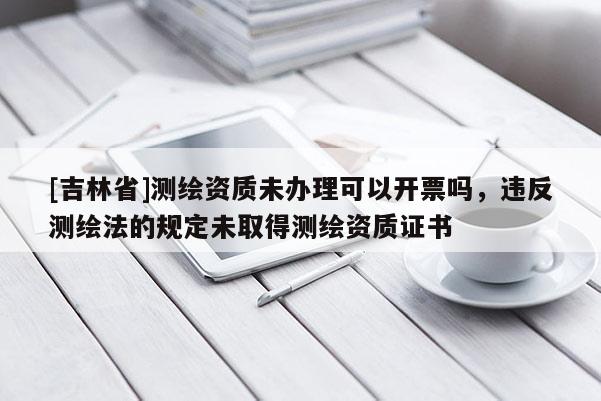[吉林省]测绘资质未办理可以开票吗，违反测绘法的规定未取得测绘资质证书