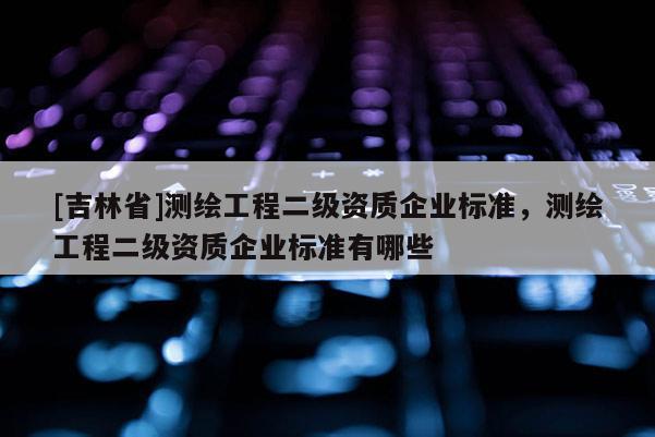 [吉林省]测绘工程二级资质企业标准，测绘工程二级资质企业标准有哪些