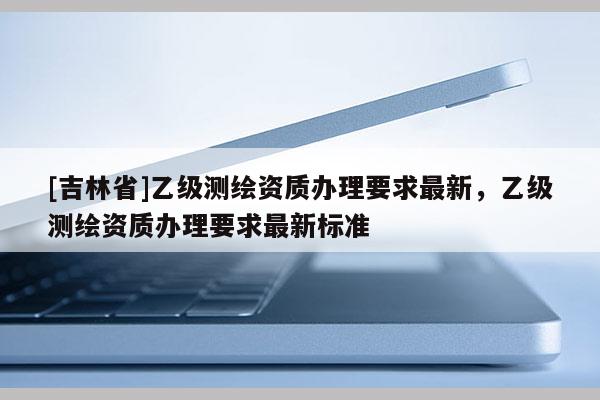 [吉林省]乙级测绘资质办理要求最新，乙级测绘资质办理要求最新标准
