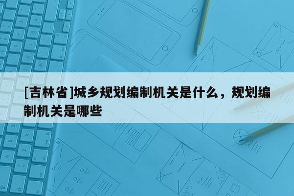 [吉林省]城乡规划编制机关是什么，规划编制机关是哪些