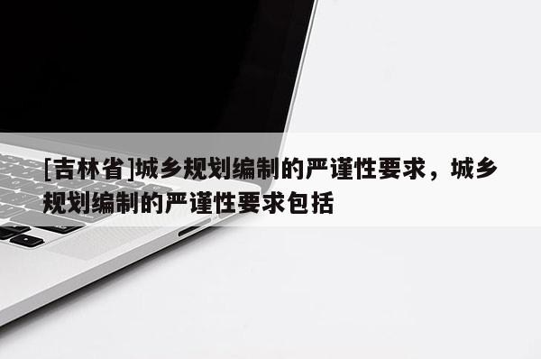 [吉林省]城乡规划编制的严谨性要求，城乡规划编制的严谨性要求包括