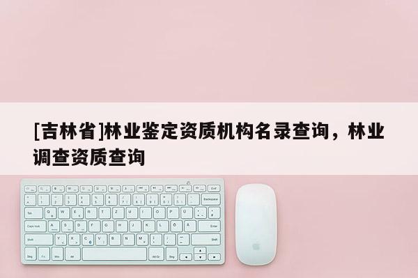 [吉林省]林业鉴定资质机构名录查询，林业调查资质查询