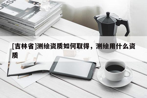 [吉林省]测绘资质如何取得，测绘用什么资质