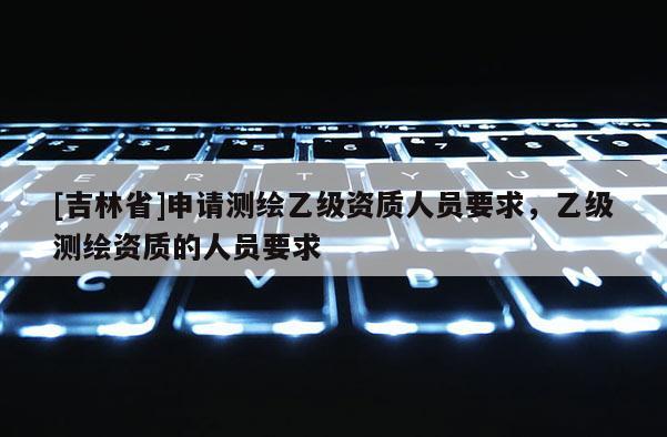 [吉林省]申请测绘乙级资质人员要求，乙级测绘资质的人员要求