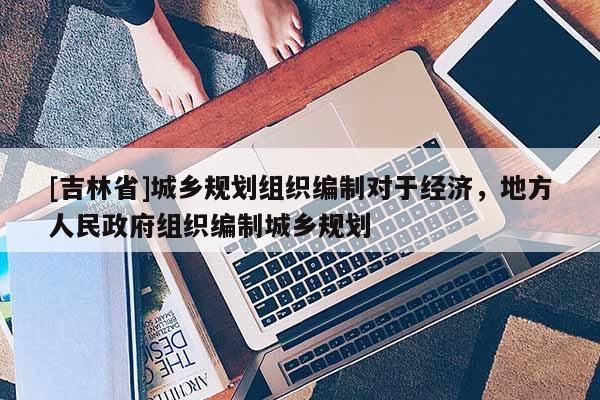 [吉林省]城乡规划组织编制对于经济，地方人民政府组织编制城乡规划