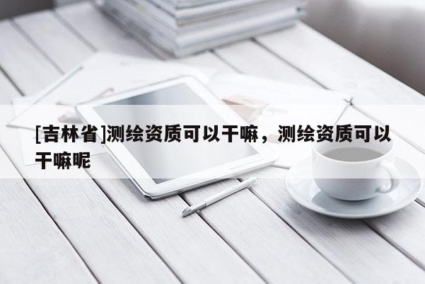 [吉林省]测绘资质可以干嘛，测绘资质可以干嘛呢