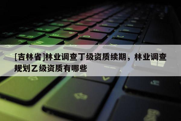 [吉林省]林业调查丁级资质续期，林业调查规划乙级资质有哪些