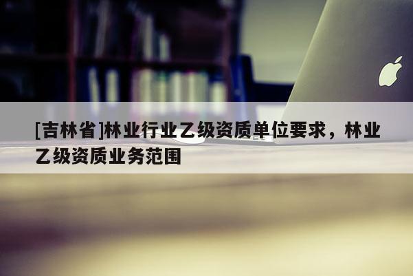 [吉林省]林业行业乙级资质单位要求，林业乙级资质业务范围