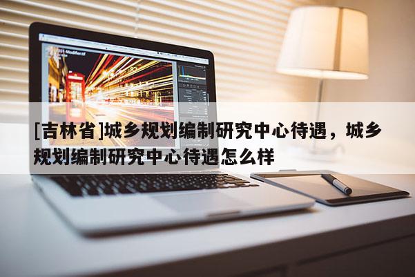 [吉林省]城乡规划编制研究中心待遇，城乡规划编制研究中心待遇怎么样