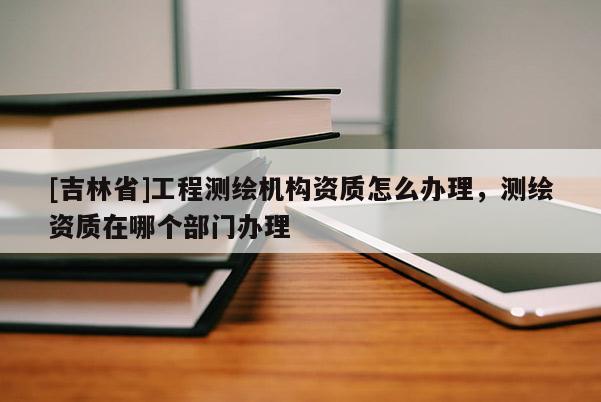 [吉林省]工程测绘机构资质怎么办理，测绘资质在哪个部门办理