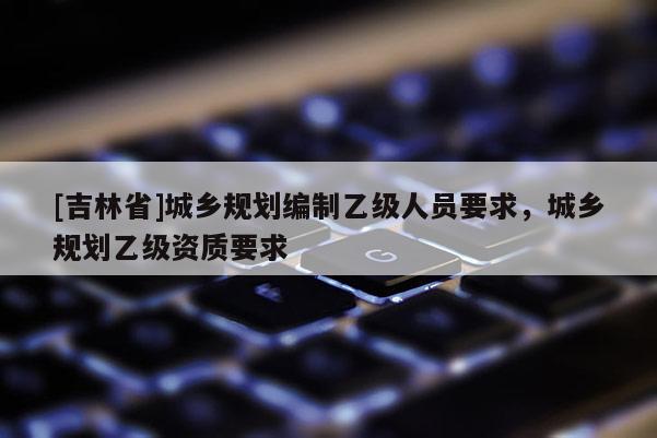 [吉林省]城乡规划编制乙级人员要求，城乡规划乙级资质要求