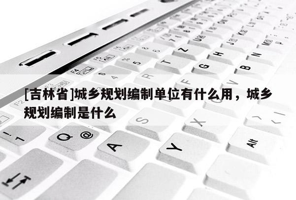 [吉林省]城乡规划编制单位有什么用，城乡规划编制是什么