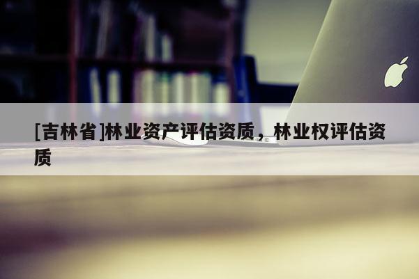 [吉林省]林业资产评估资质，林业权评估资质