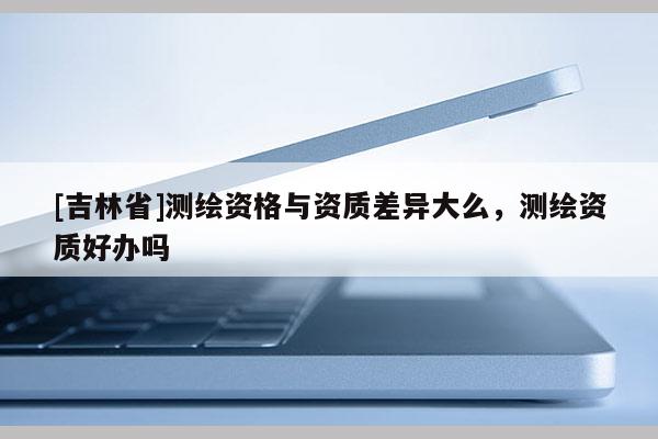 [吉林省]测绘资格与资质差异大么，测绘资质好办吗